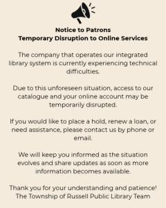 Notice to Patrons – Temporary Disruption to Online Services The company that operates our integrated library system is currently experiencing technical difficulties. Due to this unforeseen situation, access to our catalogue and your online account may be temporarily disrupted. If you would like to place a hold, renew a loan, or need assistance, please contact us by phone or email. We will keep you informed as the situation evolves and share updates as soon as more information becomes available. Thank you for your understanding and patience! The Township of Russell Public Library Team